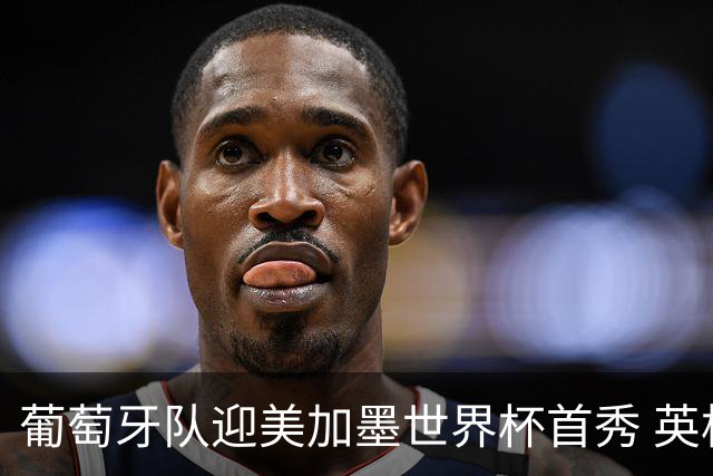 葡萄牙队迎美加墨世界杯首秀 英格兰对阵克罗地亚